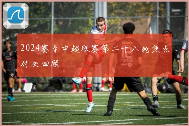 2024赛季中超联赛第二十八轮焦点对决回顾