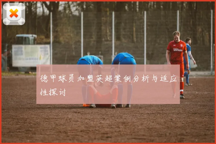 德甲球员加盟英超案例分析与适应性探讨