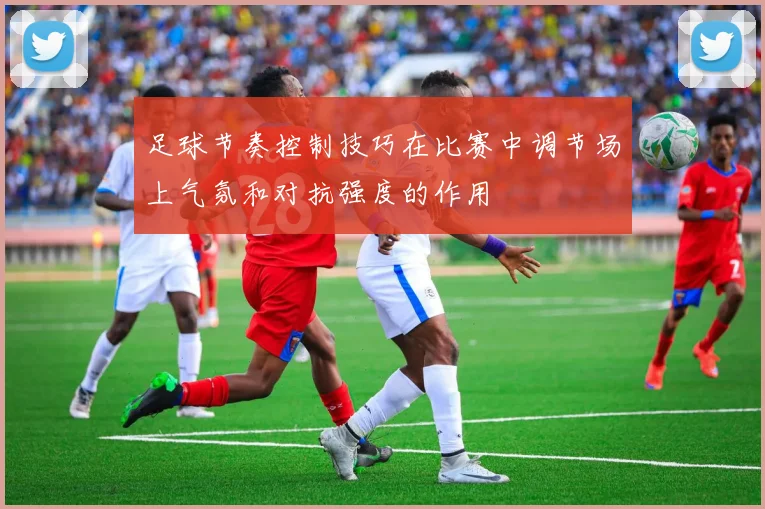 足球节奏控制技巧在比赛中调节场上气氛和对抗强度的作用